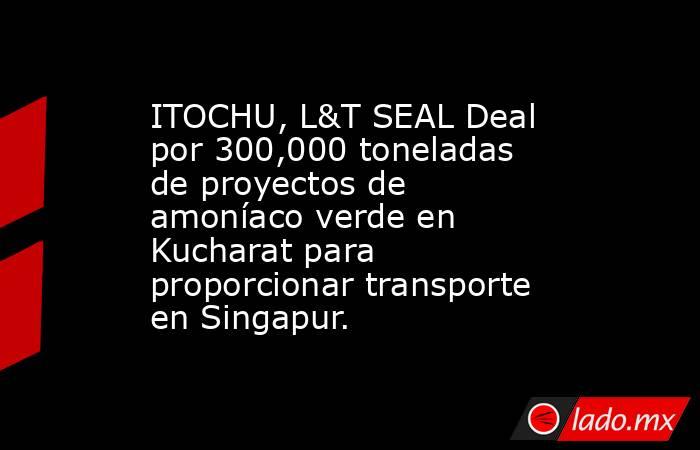 ITOCHU, L&T SEAL Deal por 300,000 toneladas de proyectos de amoníaco verde en Kucharat para proporcionar transporte en Singapur.. Noticias en tiempo real