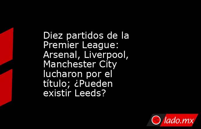 Diez partidos de la Premier League: Arsenal, Liverpool, Manchester City lucharon por el título; ¿Pueden existir Leeds?. Noticias en tiempo real