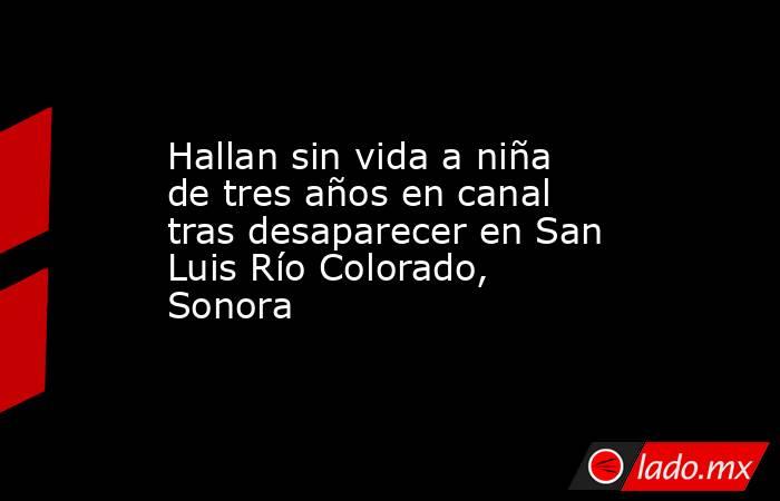 Hallan sin vida a niña de tres años en canal tras desaparecer en San Luis Río Colorado, Sonora. Noticias en tiempo real