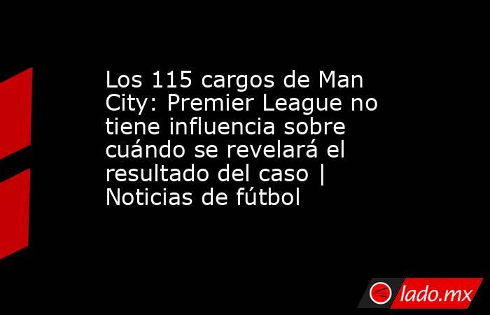 Los 115 cargos de Man City: Premier League no tiene influencia sobre cuándo se revelará el resultado del caso | Noticias de fútbol. Noticias en tiempo real
