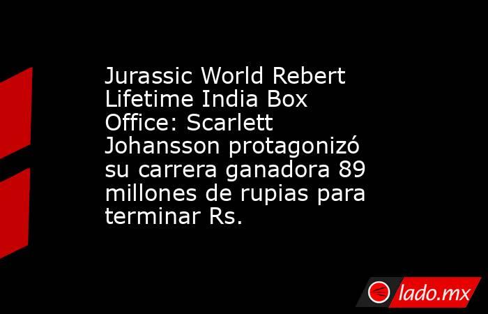 Jurassic World Rebert Lifetime India Box Office: Scarlett Johansson protagonizó su carrera ganadora 89 millones de rupias para terminar Rs.. Noticias en tiempo real