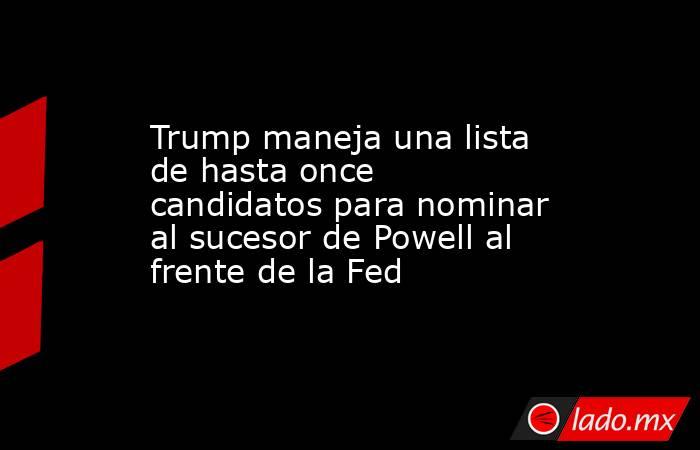 Trump maneja una lista de hasta once candidatos para nominar al sucesor de Powell al frente de la Fed. Noticias en tiempo real