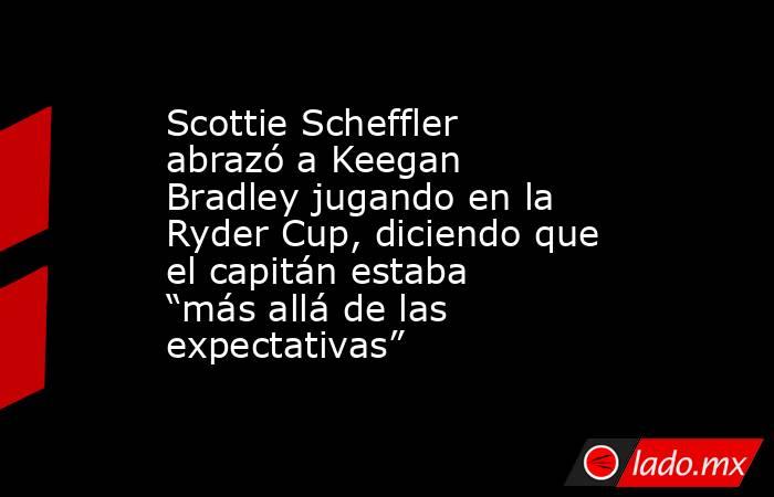 Scottie Scheffler abrazó a Keegan Bradley jugando en la Ryder Cup, diciendo que el capitán estaba “más allá de las expectativas”. Noticias en tiempo real