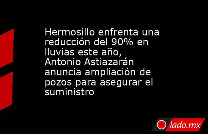 Hermosillo enfrenta una reducción del 90% en lluvias este año, Antonio Astiazarán anuncia ampliación de pozos para asegurar el suministro. Noticias en tiempo real