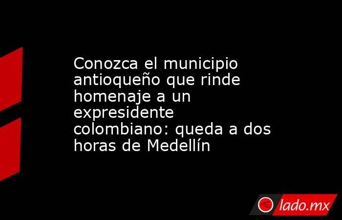 Conozca el municipio antioqueño que rinde homenaje a un expresidente colombiano: queda a dos horas de Medellín. Noticias en tiempo real