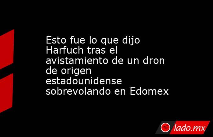 Esto fue lo que dijo Harfuch tras el avistamiento de un dron de origen estadounidense sobrevolando en Edomex . Noticias en tiempo real