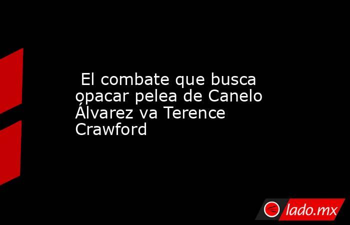  El combate que busca opacar pelea de Canelo Álvarez va Terence Crawford. Noticias en tiempo real