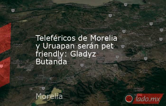 Teleféricos de Morelia y Uruapan serán pet friendly: Gladyz Butanda. Noticias en tiempo real