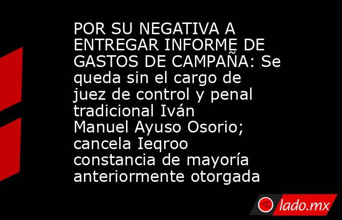 POR SU NEGATIVA A ENTREGAR INFORME DE GASTOS DE CAMPAÑA: Se queda sin el cargo de juez de control y penal tradicional Iván Manuel Ayuso Osorio; cancela Ieqroo constancia de mayoría anteriormente otorgada. Noticias en tiempo real