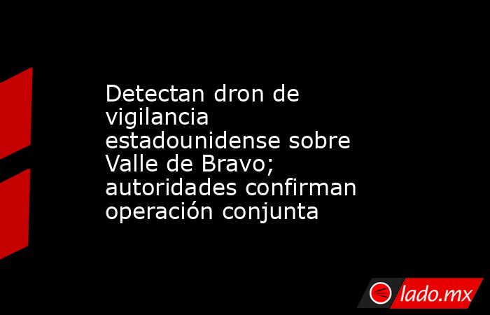 Detectan dron de vigilancia estadounidense sobre Valle de Bravo; autoridades confirman operación conjunta. Noticias en tiempo real