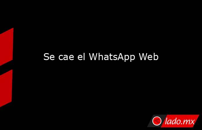 Se cae el WhatsApp Web. Noticias en tiempo real