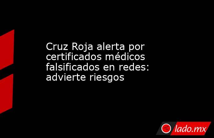 Cruz Roja alerta por certificados médicos falsificados en redes: advierte riesgos. Noticias en tiempo real