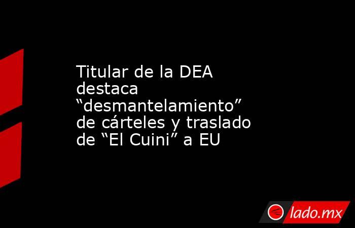 Titular de la DEA destaca “desmantelamiento” de cárteles y traslado de “El Cuini” a EU. Noticias en tiempo real