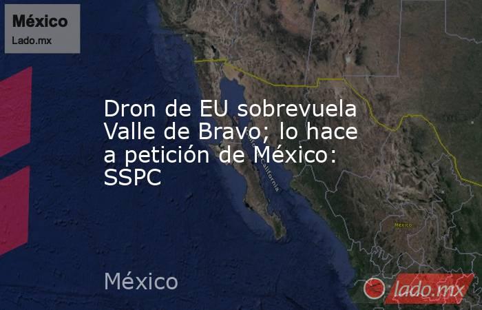 Dron de EU sobrevuela Valle de Bravo; lo hace a petición de México: SSPC. Noticias en tiempo real