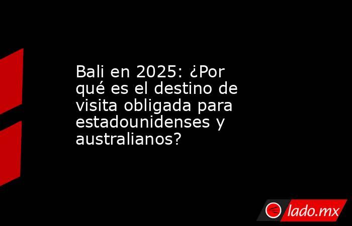 Bali en 2025: ¿Por qué es el destino de visita obligada para estadounidenses y australianos?. Noticias en tiempo real
