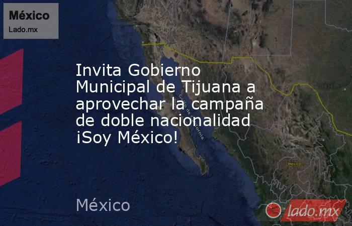 Invita Gobierno Municipal de Tijuana a aprovechar la campaña de doble nacionalidad ¡Soy México!. Noticias en tiempo real