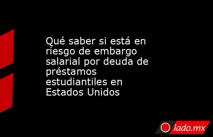 Qué saber si está en riesgo de embargo salarial por deuda de préstamos estudiantiles en Estados Unidos. Noticias en tiempo real