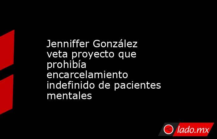 Jenniffer González veta proyecto que prohibía encarcelamiento indefinido de pacientes mentales. Noticias en tiempo real