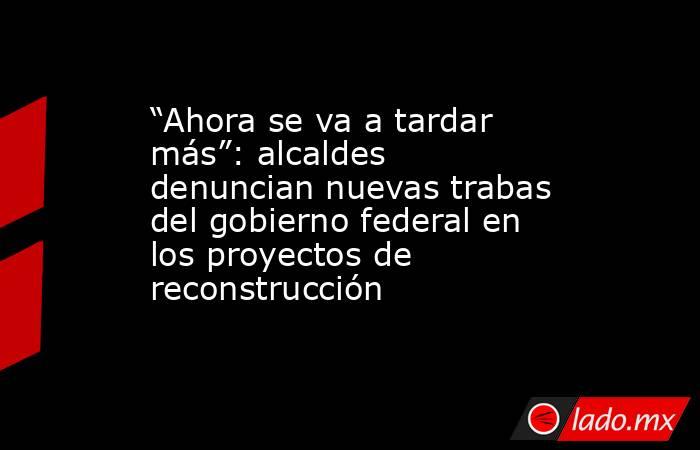 “Ahora se va a tardar más”: alcaldes denuncian nuevas trabas del gobierno federal en los proyectos de reconstrucción . Noticias en tiempo real