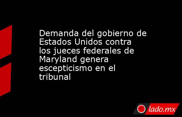 Demanda del gobierno de Estados Unidos contra los jueces federales de Maryland genera escepticismo en el tribunal . Noticias en tiempo real