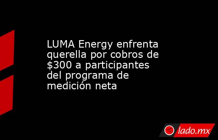 LUMA Energy enfrenta querella por cobros de $300 a participantes del programa de medición neta . Noticias en tiempo real