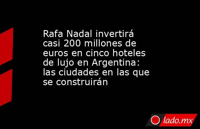 Rafa Nadal invertirá casi 200 millones de euros en cinco hoteles de lujo en Argentina: las ciudades en las que se construirán. Noticias en tiempo real