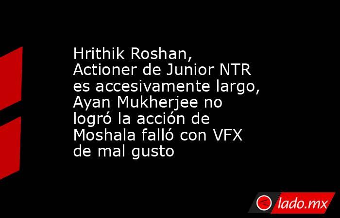 Hrithik Roshan, Actioner de Junior NTR es accesivamente largo, Ayan Mukherjee no logró la acción de Moshala falló con VFX de mal gusto. Noticias en tiempo real