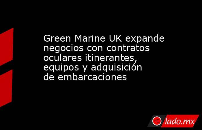 Green Marine UK expande negocios con contratos oculares itinerantes, equipos y adquisición de embarcaciones. Noticias en tiempo real