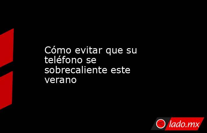 Cómo evitar que su teléfono se sobrecaliente este verano. Noticias en tiempo real