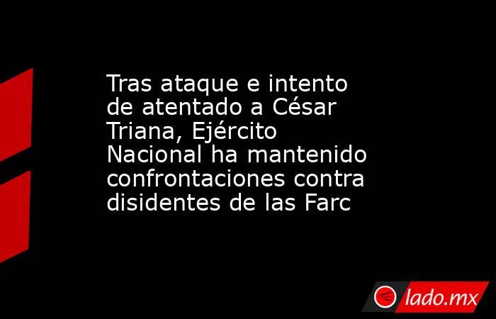 Tras ataque e intento de atentado a César Triana, Ejército Nacional ha mantenido confrontaciones contra disidentes de las Farc. Noticias en tiempo real