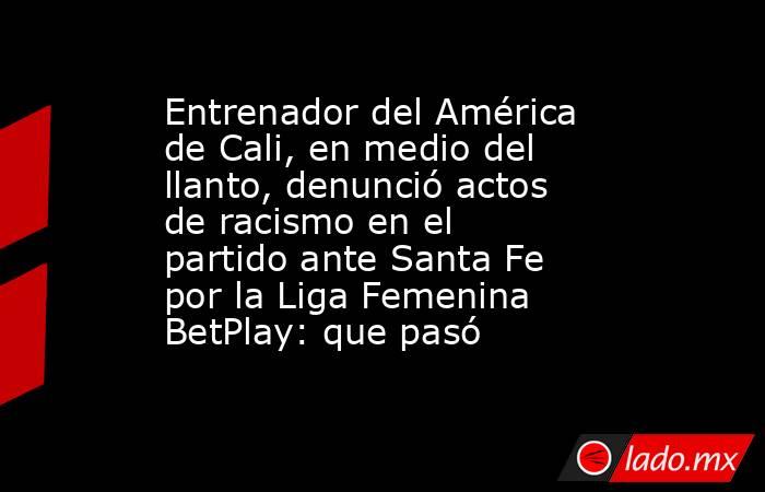 Entrenador del América de Cali, en medio del llanto, denunció actos de racismo en el partido ante Santa Fe por la Liga Femenina BetPlay: que pasó. Noticias en tiempo real