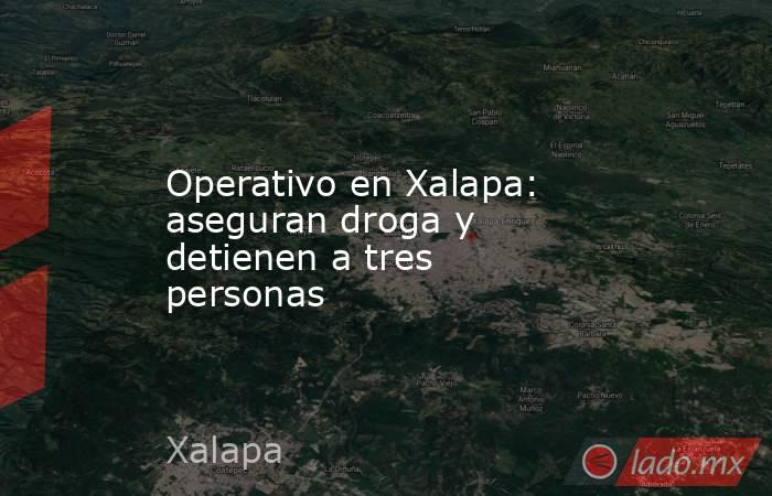 Operativo en Xalapa: aseguran droga y detienen a tres personas. Noticias en tiempo real