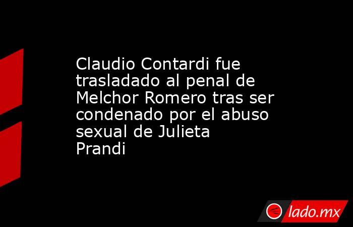 Claudio Contardi fue trasladado al penal de Melchor Romero tras ser condenado por el abuso sexual de Julieta Prandi. Noticias en tiempo real