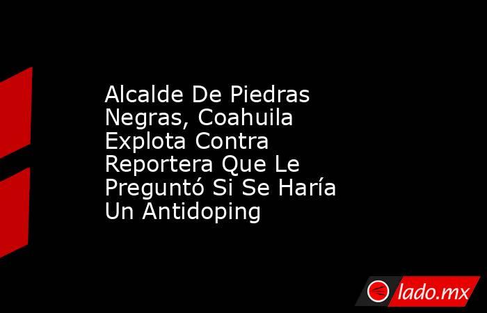 Alcalde De Piedras Negras, Coahuila Explota Contra Reportera Que Le Preguntó Si Se Haría Un Antidoping. Noticias en tiempo real