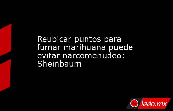 Reubicar puntos para fumar marihuana puede evitar narcomenudeo: Sheinbaum. Noticias en tiempo real