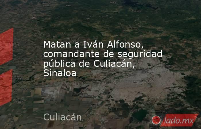 Matan a Iván Alfonso, comandante de seguridad pública de Culiacán, Sinaloa . Noticias en tiempo real
