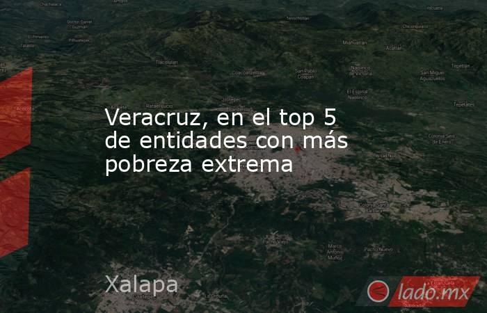 Veracruz, en el top 5 de entidades con más pobreza extrema. Noticias en tiempo real