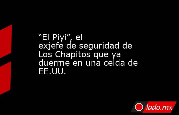 “El Piyi”, el exjefe de seguridad de Los Chapitos que ya duerme en una celda de EE.UU.. Noticias en tiempo real