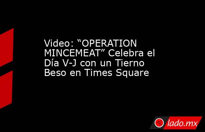 Video: “OPERATION MINCEMEAT” Celebra el Día V-J con un Tierno Beso en Times Square. Noticias en tiempo real