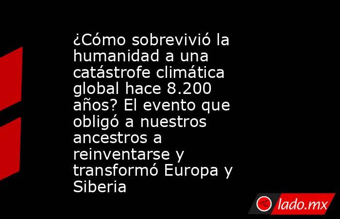 ¿Cómo sobrevivió la humanidad a una catástrofe climática global hace 8.200 años? El evento que obligó a nuestros ancestros a reinventarse y transformó Europa y Siberia. Noticias en tiempo real