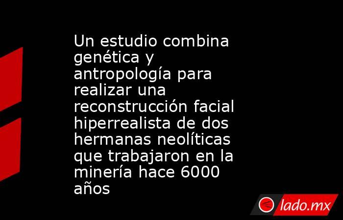 Un estudio combina genética y antropología para realizar una reconstrucción facial hiperrealista de dos hermanas neolíticas que trabajaron en la minería hace 6000 años. Noticias en tiempo real