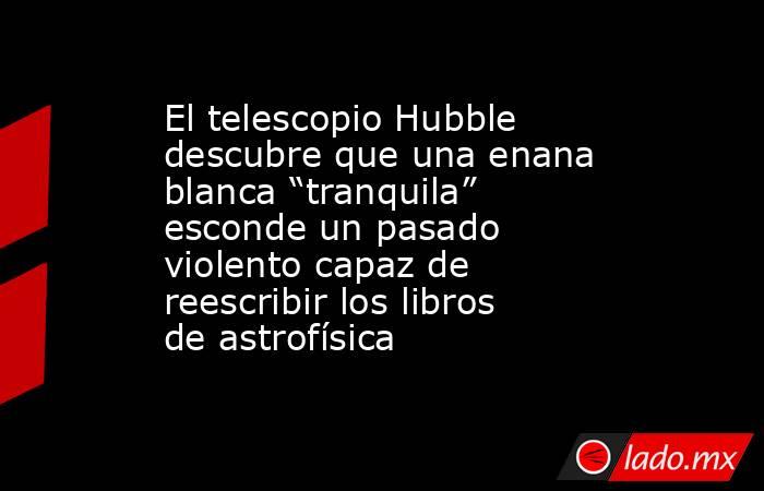 El telescopio Hubble descubre que una enana blanca “tranquila” esconde un pasado violento capaz de reescribir los libros de astrofísica. Noticias en tiempo real