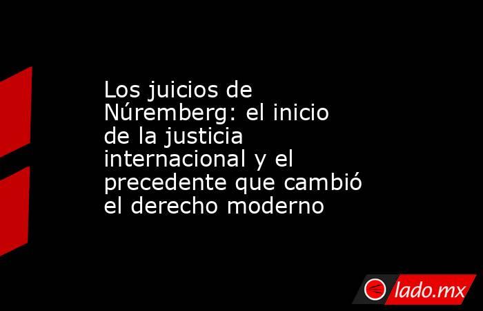 Los juicios de Núremberg: el inicio de la justicia internacional y el precedente que cambió el derecho moderno. Noticias en tiempo real