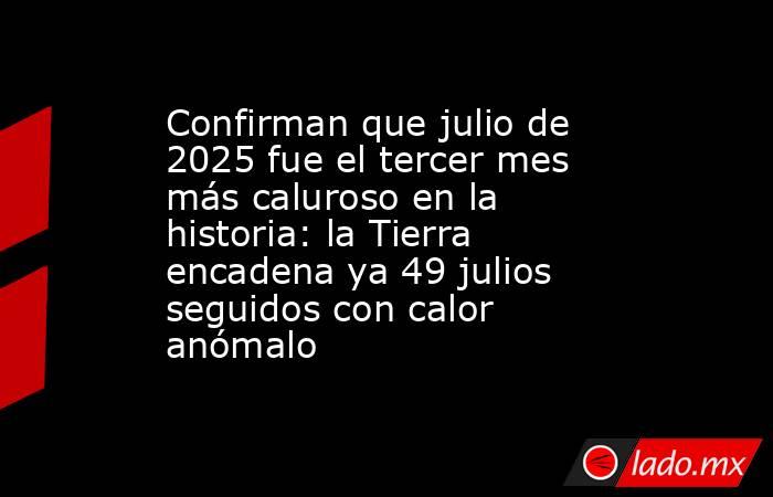 Confirman que julio de 2025 fue el tercer mes más caluroso en la historia: la Tierra encadena ya 49 julios seguidos con calor anómalo. Noticias en tiempo real