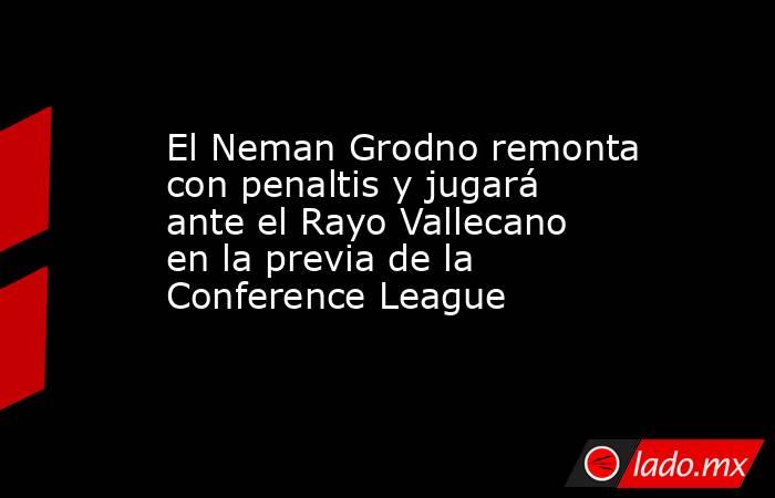 El Neman Grodno remonta con penaltis y jugará ante el Rayo Vallecano en la previa de la Conference League. Noticias en tiempo real