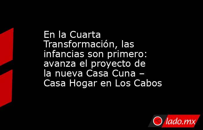 En la Cuarta Transformación, las infancias son primero: avanza el proyecto de la nueva Casa Cuna – Casa Hogar en Los Cabos. Noticias en tiempo real