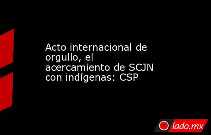 Acto internacional de orgullo, el acercamiento de SCJN con indígenas: CSP. Noticias en tiempo real