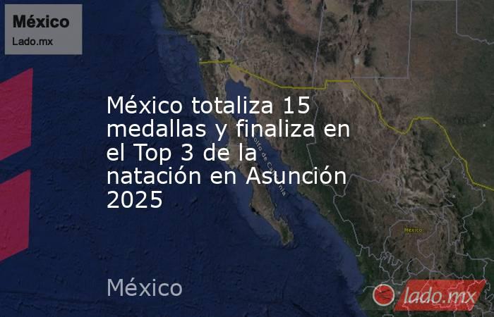 México totaliza 15 medallas y finaliza en el Top 3 de la natación en Asunción 2025. Noticias en tiempo real