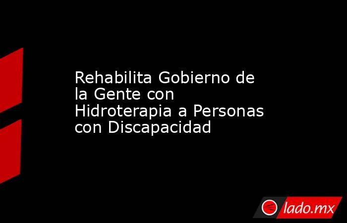 Rehabilita Gobierno de la Gente con Hidroterapia a Personas con Discapacidad. Noticias en tiempo real