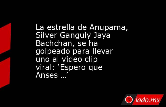 La estrella de Anupama, Silver Ganguly Jaya Bachchan, se ha golpeado para llevar uno al video clip viral: ‘Espero que Anses …’. Noticias en tiempo real